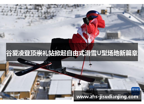 谷爱凌登顶崇礼站掀起自由式滑雪U型场地新篇章