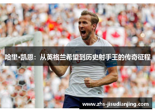 哈里·凯恩:从英格兰希望到历史射手王的传奇征程 哈里·凯恩:从英格兰希望到历史射手王的传奇征程