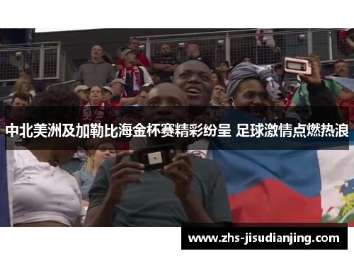 中北美洲及加勒比海金杯赛精彩纷呈 足球激情点燃热浪