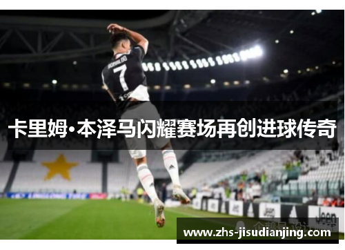 卡里姆·本泽马闪耀赛场再创进球传奇