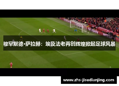 穆罕默德·萨拉赫：埃及法老再创辉煌掀起足球风暴