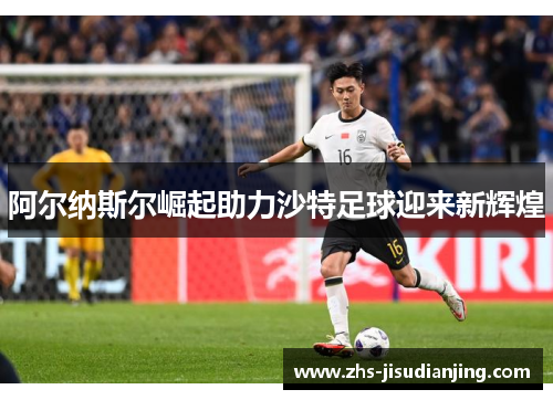 阿尔纳斯尔崛起助力沙特足球迎来新辉煌
