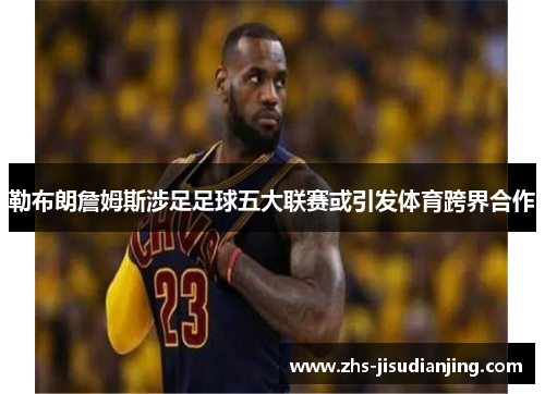 勒布朗詹姆斯涉足足球五大联赛或引发体育跨界合作