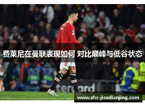 费莱尼在曼联表现如何 对比巅峰与低谷状态 费莱尼在曼联表现如何 对比巅峰与低谷状态