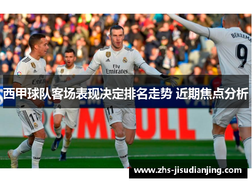 西甲球队客场表现决定排名走势 近期焦点分析